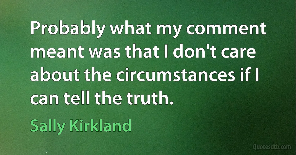 Probably what my comment meant was that I don't care about the circumstances if I can tell the truth. (Sally Kirkland)