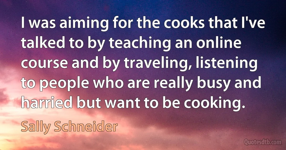 I was aiming for the cooks that I've talked to by teaching an online course and by traveling, listening to people who are really busy and harried but want to be cooking. (Sally Schneider)