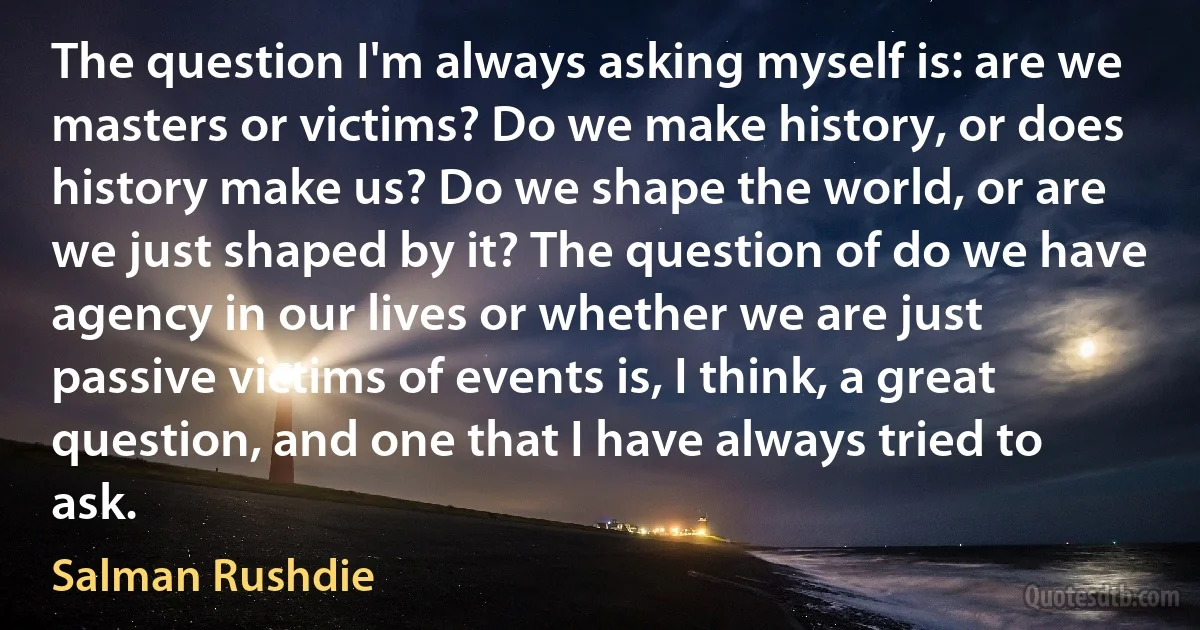 The question I'm always asking myself is: are we masters or victims? Do we make history, or does history make us? Do we shape the world, or are we just shaped by it? The question of do we have agency in our lives or whether we are just passive victims of events is, I think, a great question, and one that I have always tried to ask. (Salman Rushdie)