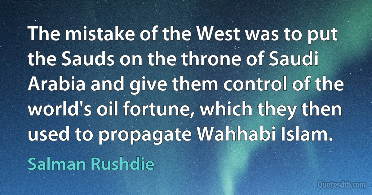 The mistake of the West was to put the Sauds on the throne of Saudi Arabia and give them control of the world's oil fortune, which they then used to propagate Wahhabi Islam. (Salman Rushdie)