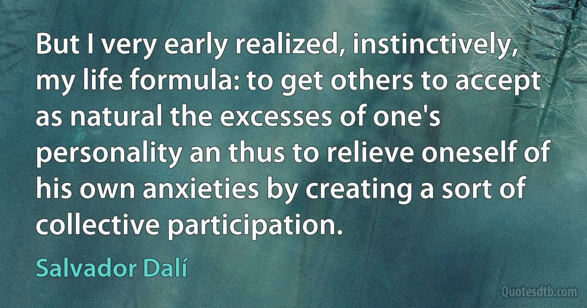 But I very early realized, instinctively, my life formula: to get others to accept as natural the excesses of one's personality an thus to relieve oneself of his own anxieties by creating a sort of collective participation. (Salvador Dalí)