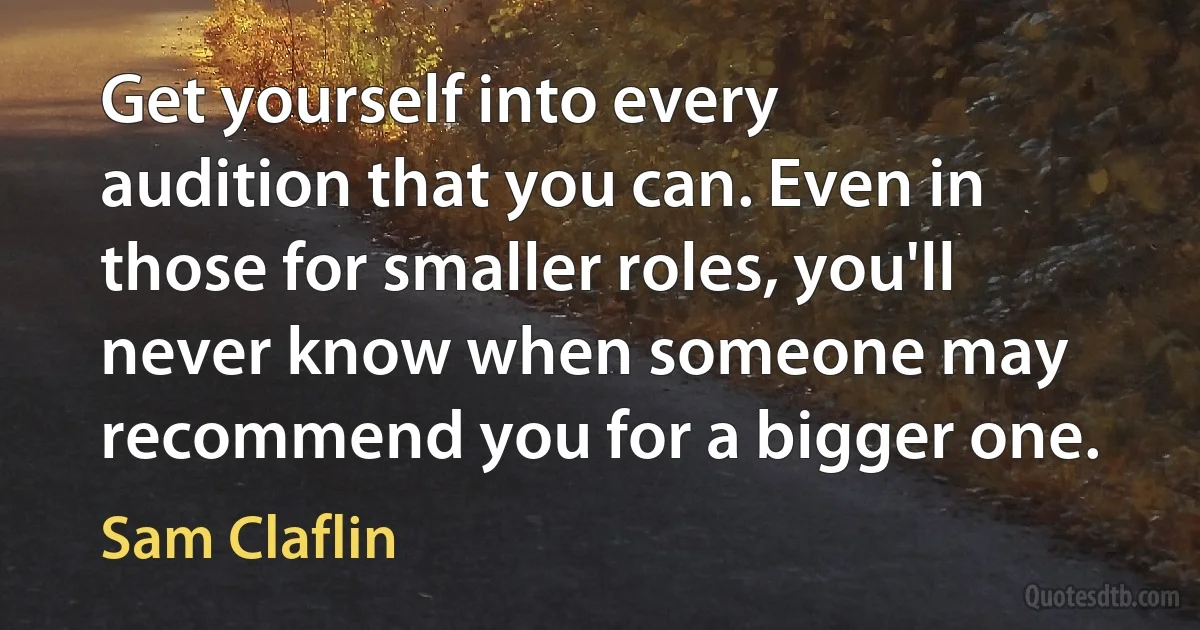 Get yourself into every audition that you can. Even in those for smaller roles, you'll never know when someone may recommend you for a bigger one. (Sam Claflin)