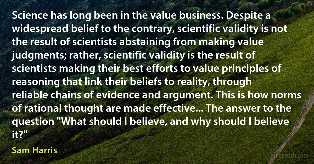 Science has long been in the value business. Despite a widespread belief to the contrary, scientific validity is not the result of scientists abstaining from making value judgments; rather, scientific validity is the result of scientists making their best efforts to value principles of reasoning that link their beliefs to reality, through reliable chains of evidence and argument. This is how norms of rational thought are made effective... The answer to the question "What should I believe, and why should I believe it?" (Sam Harris)