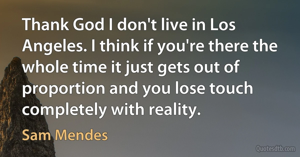 Thank God I don't live in Los Angeles. I think if you're there the whole time it just gets out of proportion and you lose touch completely with reality. (Sam Mendes)