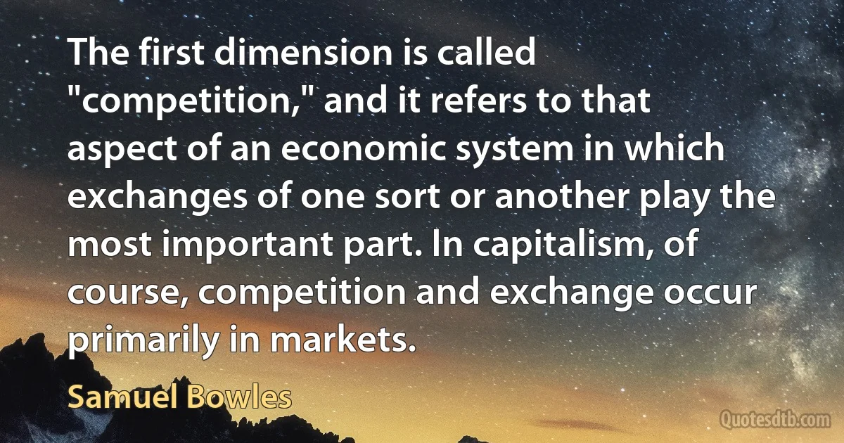 The first dimension is called "competition," and it refers to that aspect of an economic system in which exchanges of one sort or another play the most important part. In capitalism, of course, competition and exchange occur primarily in markets. (Samuel Bowles)