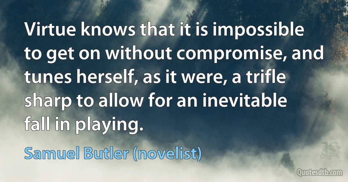 Virtue knows that it is impossible to get on without compromise, and tunes herself, as it were, a trifle sharp to allow for an inevitable fall in playing. (Samuel Butler (novelist))