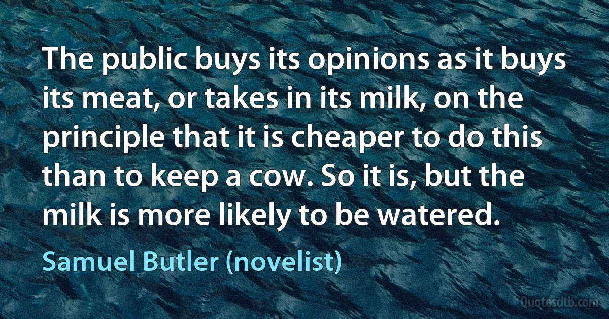 The public buys its opinions as it buys its meat, or takes in its milk, on the principle that it is cheaper to do this than to keep a cow. So it is, but the milk is more likely to be watered. (Samuel Butler (novelist))