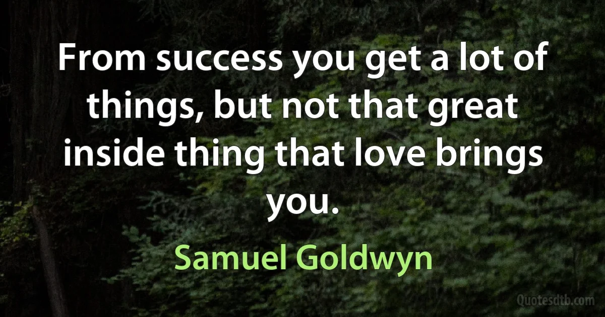 From success you get a lot of things, but not that great inside thing that love brings you. (Samuel Goldwyn)