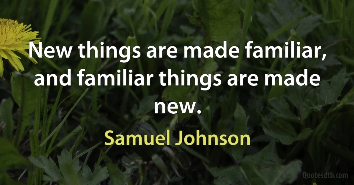 New things are made familiar, and familiar things are made new. (Samuel Johnson)