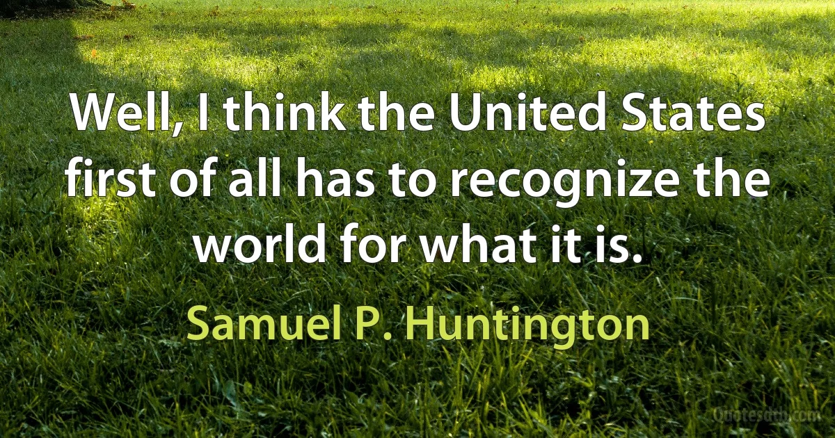 Well, I think the United States first of all has to recognize the world for what it is. (Samuel P. Huntington)