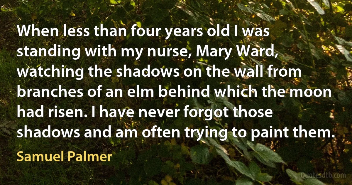 When less than four years old I was standing with my nurse, Mary Ward, watching the shadows on the wall from branches of an elm behind which the moon had risen. I have never forgot those shadows and am often trying to paint them. (Samuel Palmer)