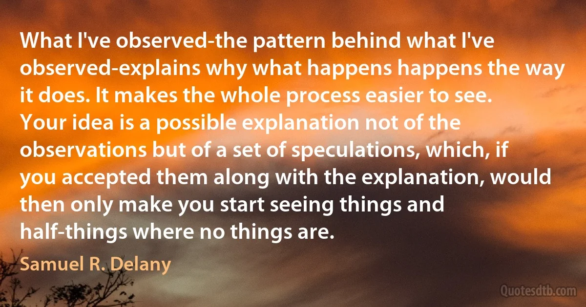 What I've observed-the pattern behind what I've observed-explains why what happens happens the way it does. It makes the whole process easier to see. Your idea is a possible explanation not of the observations but of a set of speculations, which, if you accepted them along with the explanation, would then only make you start seeing things and half-things where no things are. (Samuel R. Delany)