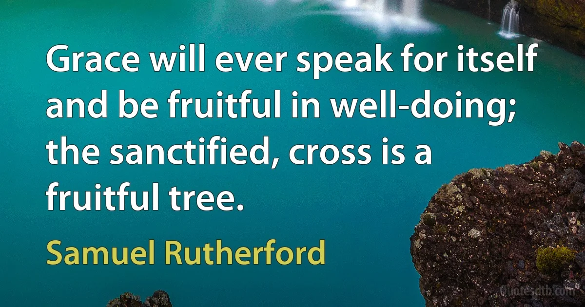 Grace will ever speak for itself and be fruitful in well-doing; the sanctified, cross is a fruitful tree. (Samuel Rutherford)