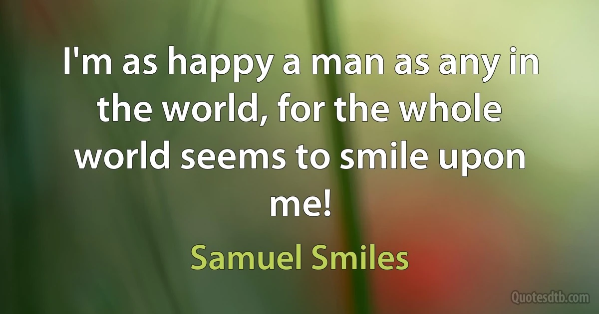 I'm as happy a man as any in the world, for the whole world seems to smile upon me! (Samuel Smiles)