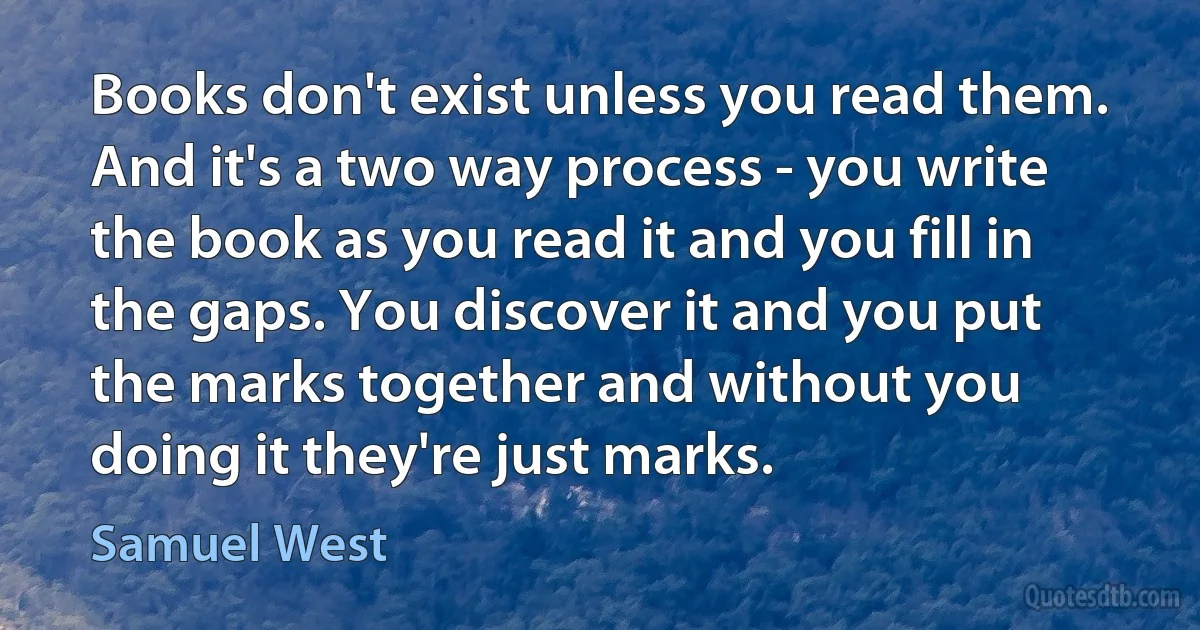 Books don't exist unless you read them. And it's a two way process - you write the book as you read it and you fill in the gaps. You discover it and you put the marks together and without you doing it they're just marks. (Samuel West)