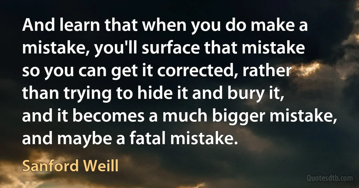 And learn that when you do make a mistake, you'll surface that mistake so you can get it corrected, rather than trying to hide it and bury it, and it becomes a much bigger mistake, and maybe a fatal mistake. (Sanford Weill)