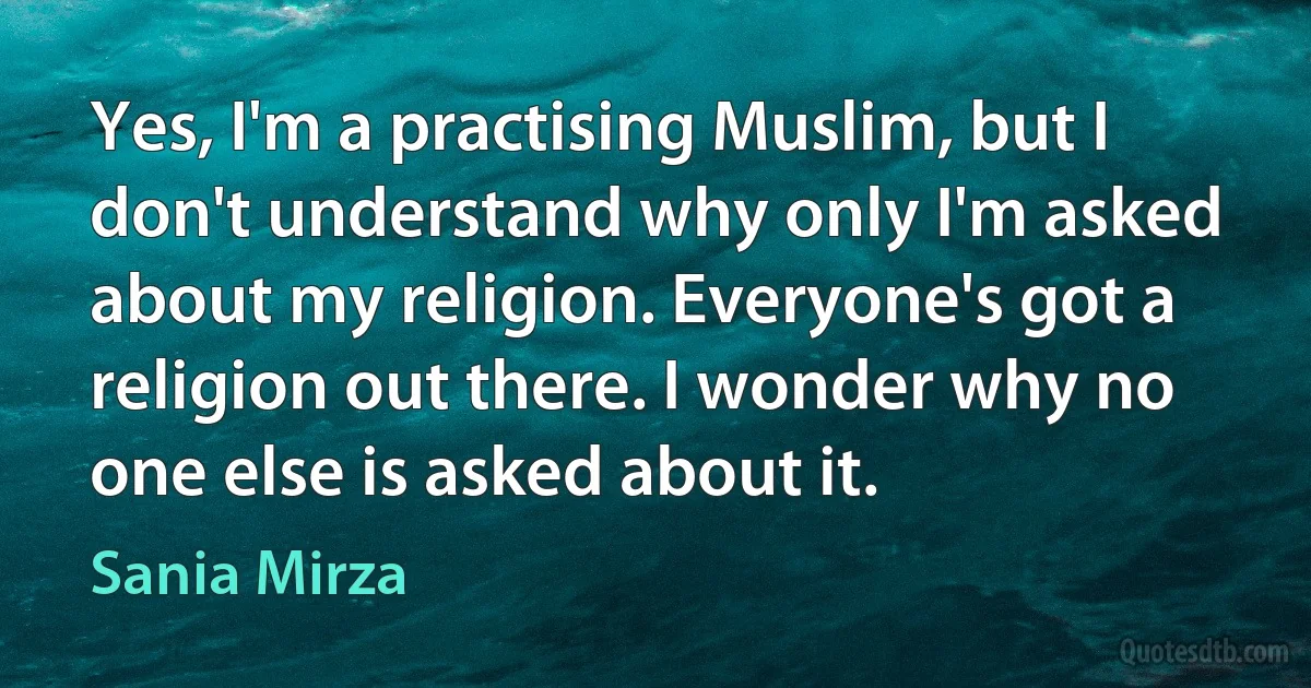 Yes, I'm a practising Muslim, but I don't understand why only I'm asked about my religion. Everyone's got a religion out there. I wonder why no one else is asked about it. (Sania Mirza)