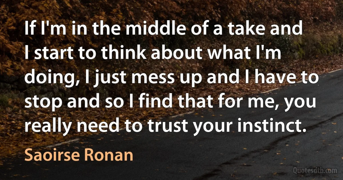 If I'm in the middle of a take and I start to think about what I'm doing, I just mess up and I have to stop and so I find that for me, you really need to trust your instinct. (Saoirse Ronan)