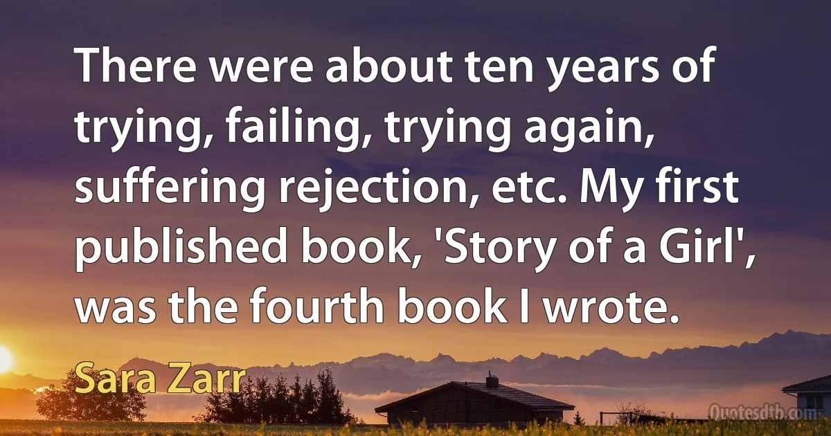 There were about ten years of trying, failing, trying again, suffering rejection, etc. My first published book, 'Story of a Girl', was the fourth book I wrote. (Sara Zarr)