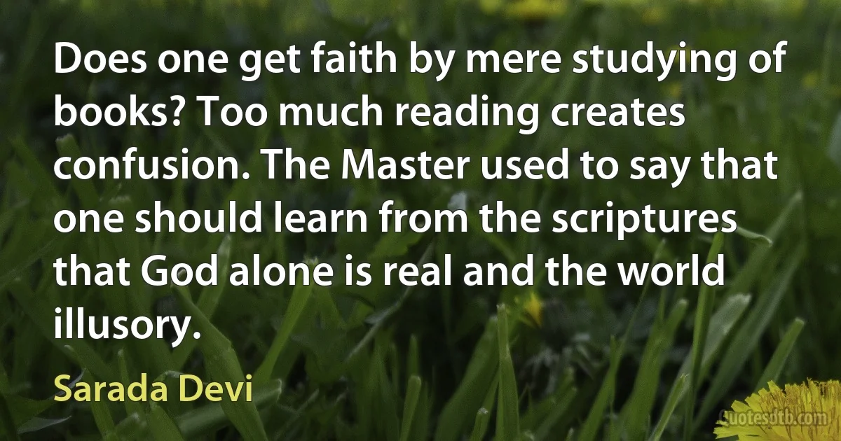 Does one get faith by mere studying of books? Too much reading creates confusion. The Master used to say that one should learn from the scriptures that God alone is real and the world illusory. (Sarada Devi)