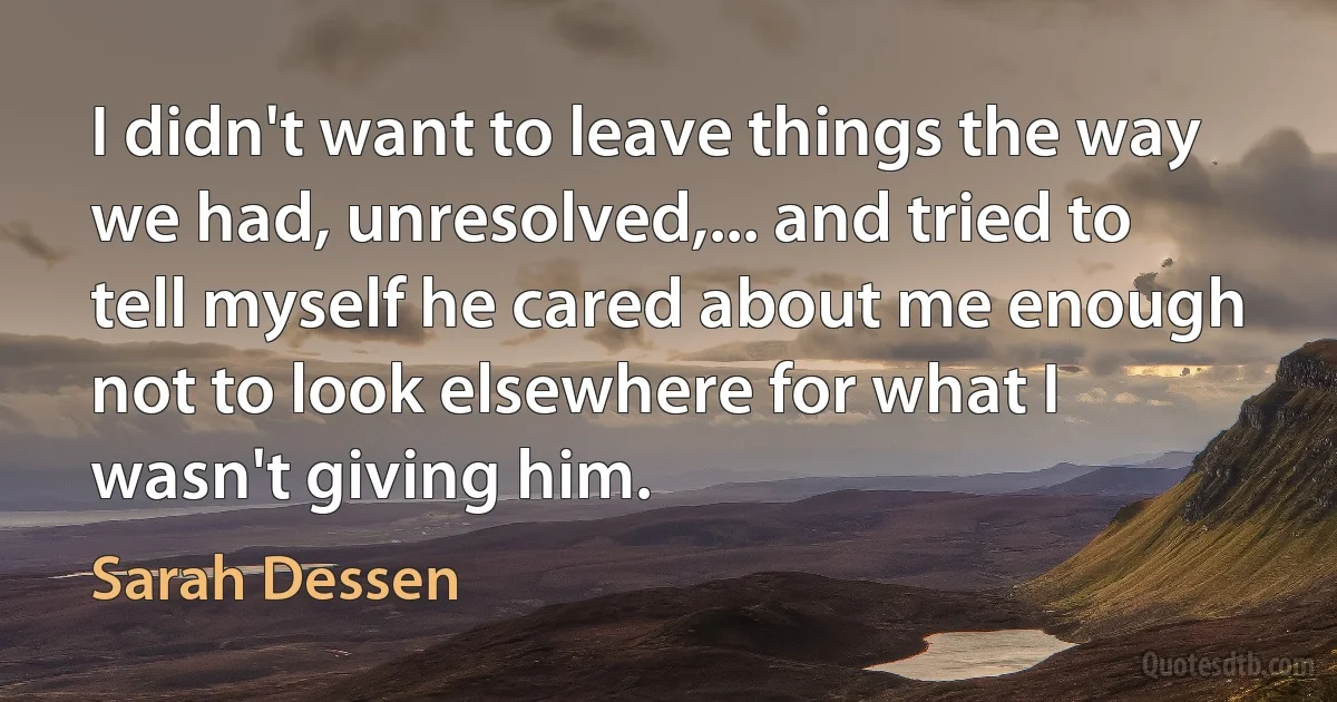 I didn't want to leave things the way we had, unresolved,... and tried to tell myself he cared about me enough not to look elsewhere for what I wasn't giving him. (Sarah Dessen)