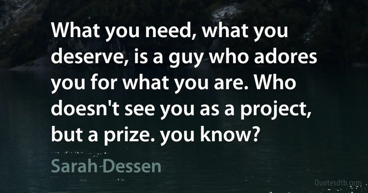 What you need, what you deserve, is a guy who adores you for what you are. Who doesn't see you as a project, but a prize. you know? (Sarah Dessen)