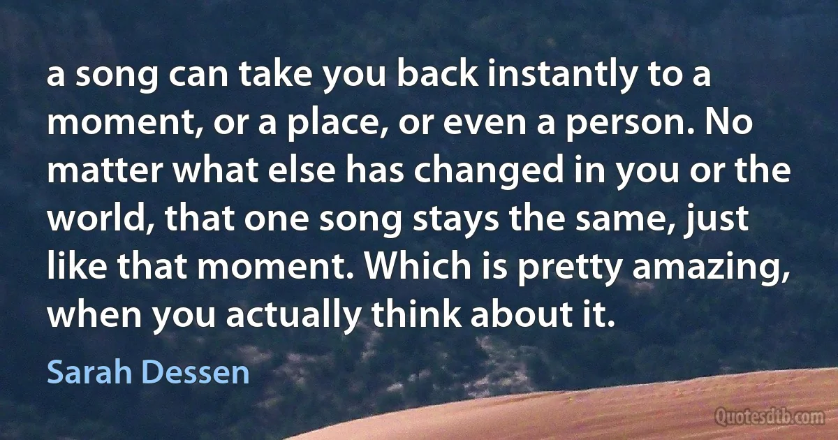 a song can take you back instantly to a moment, or a place, or even a person. No matter what else has changed in you or the world, that one song stays the same, just like that moment. Which is pretty amazing, when you actually think about it. (Sarah Dessen)