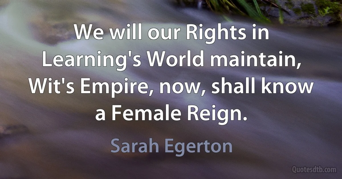 We will our Rights in Learning's World maintain,
Wit's Empire, now, shall know a Female Reign. (Sarah Egerton)