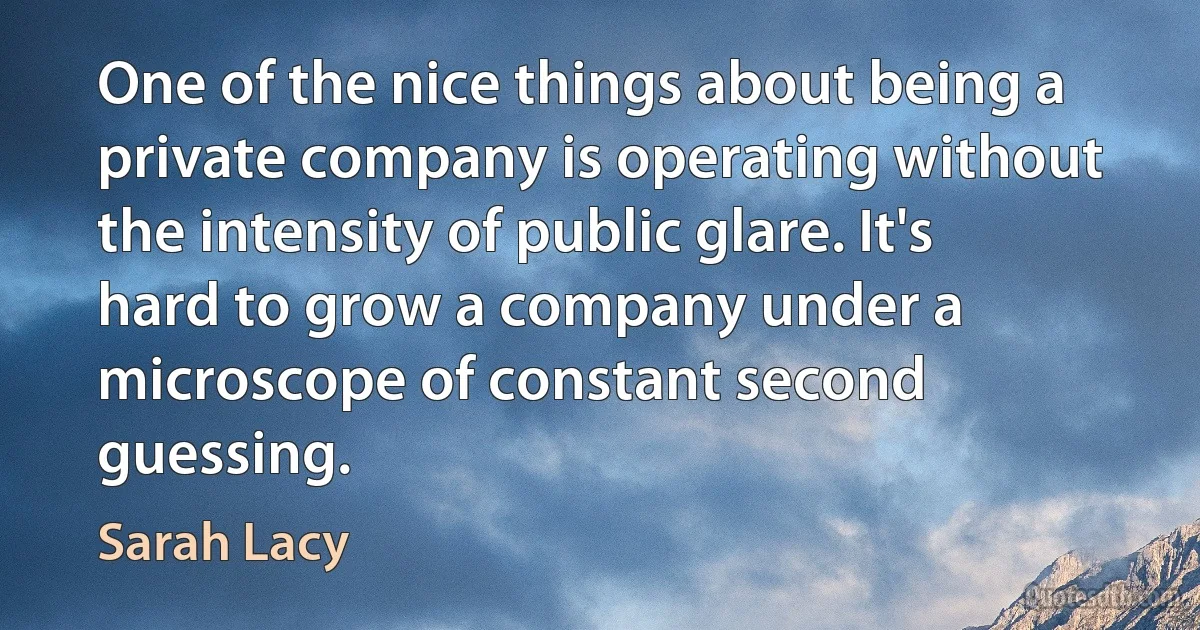 One of the nice things about being a private company is operating without the intensity of public glare. It's hard to grow a company under a microscope of constant second guessing. (Sarah Lacy)