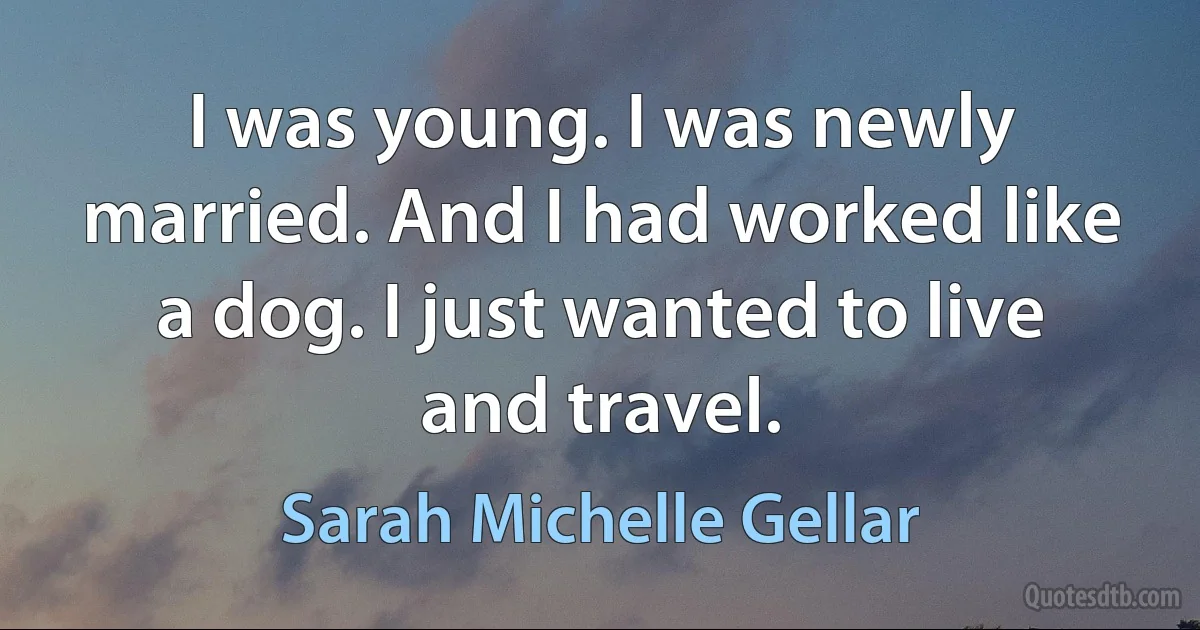 I was young. I was newly married. And I had worked like a dog. I just wanted to live and travel. (Sarah Michelle Gellar)