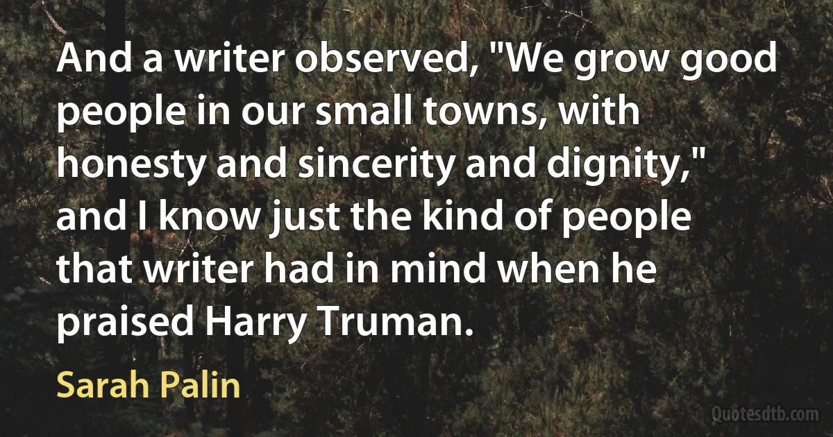 And a writer observed, "We grow good people in our small towns, with honesty and sincerity and dignity," and I know just the kind of people that writer had in mind when he praised Harry Truman. (Sarah Palin)