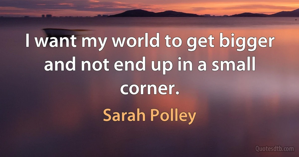 I want my world to get bigger and not end up in a small corner. (Sarah Polley)