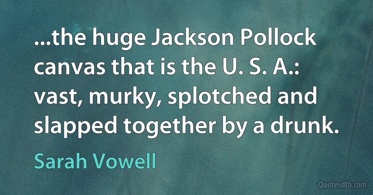 ...the huge Jackson Pollock canvas that is the U. S. A.: vast, murky, splotched and slapped together by a drunk. (Sarah Vowell)