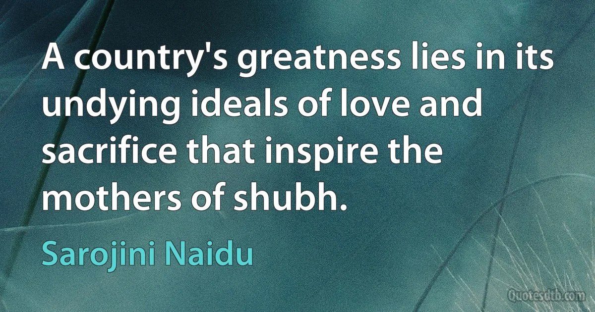 A country's greatness lies in its undying ideals of love and sacrifice that inspire the mothers of shubh. (Sarojini Naidu)