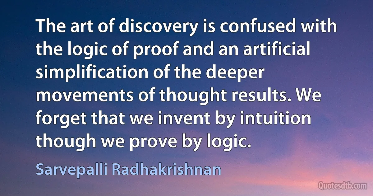 The art of discovery is confused with the logic of proof and an artificial simplification of the deeper movements of thought results. We forget that we invent by intuition though we prove by logic. (Sarvepalli Radhakrishnan)