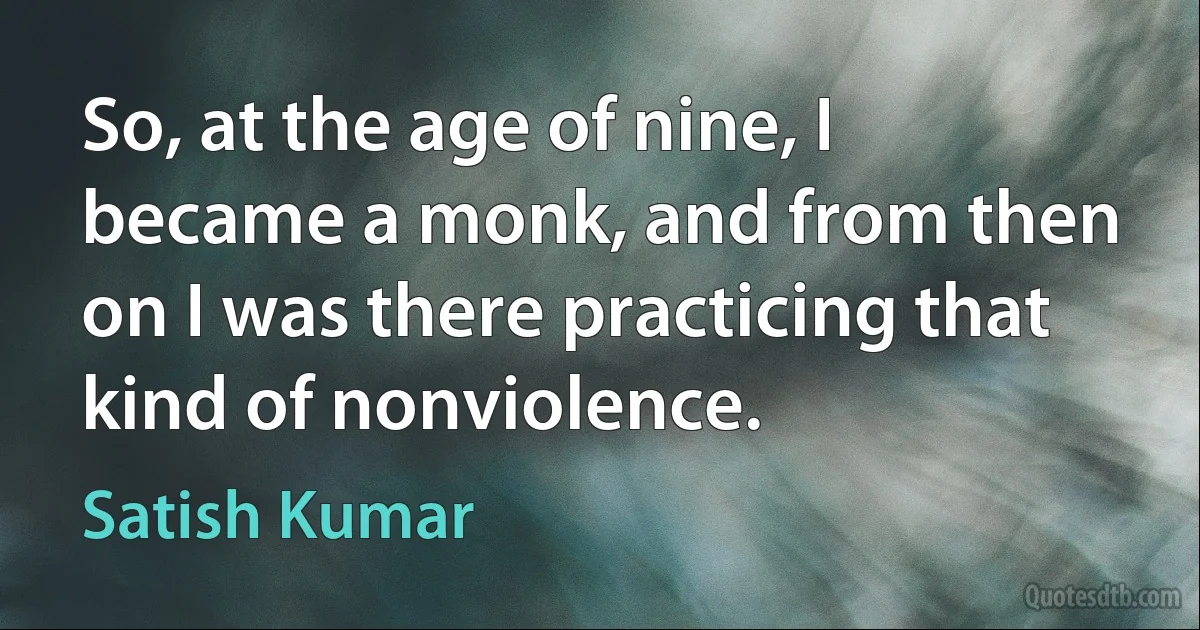 So, at the age of nine, I became a monk, and from then on I was there practicing that kind of nonviolence. (Satish Kumar)