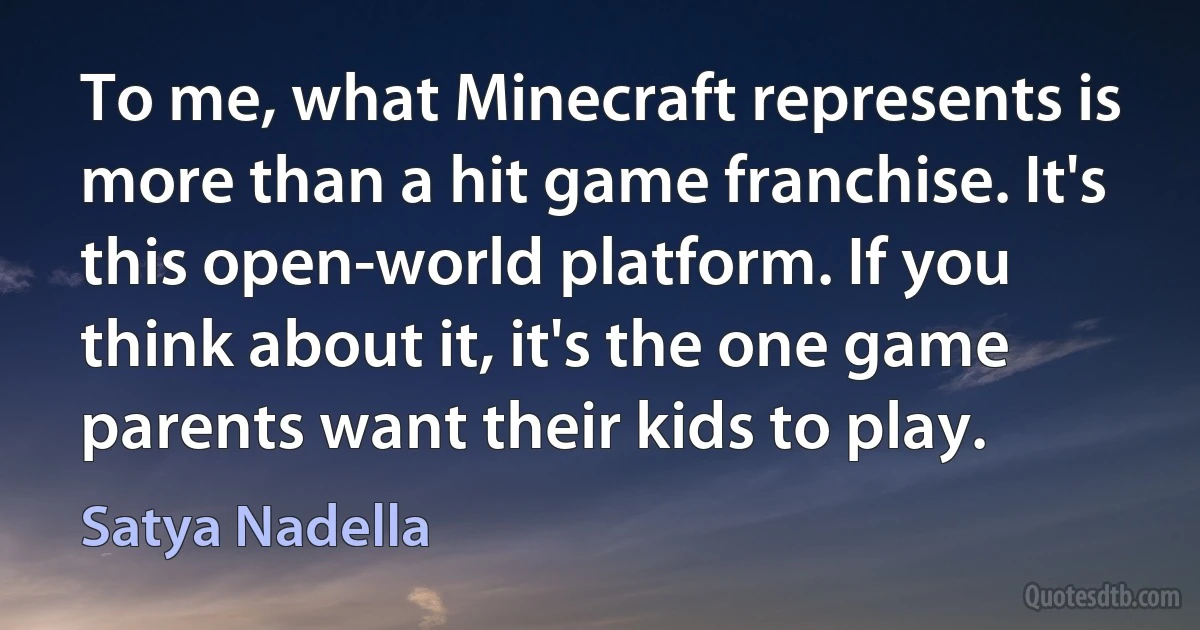 To me, what Minecraft represents is more than a hit game franchise. It's this open-world platform. If you think about it, it's the one game parents want their kids to play. (Satya Nadella)