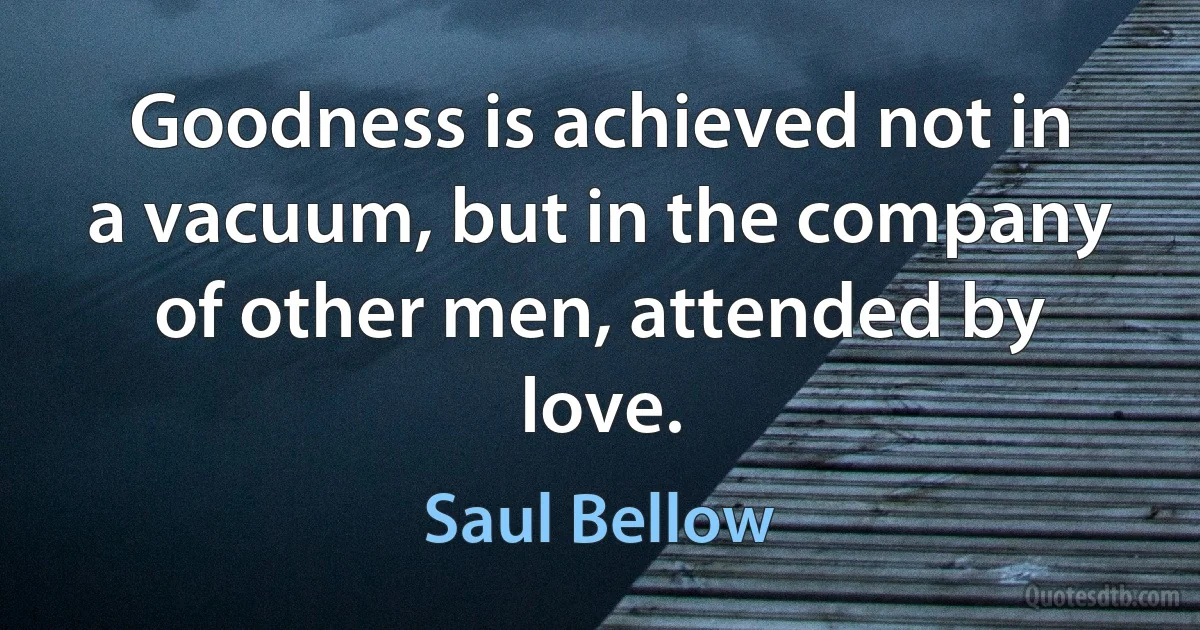 Goodness is achieved not in a vacuum, but in the company of other men, attended by love. (Saul Bellow)