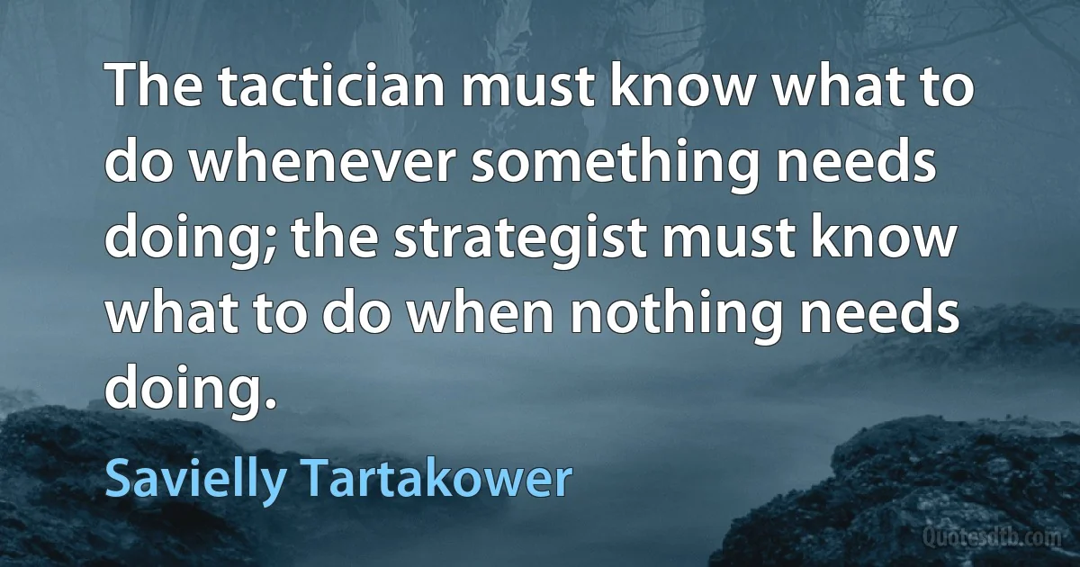 The tactician must know what to do whenever something needs doing; the strategist must know what to do when nothing needs doing. (Savielly Tartakower)