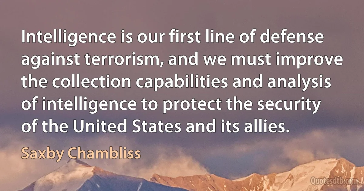 Intelligence is our first line of defense against terrorism, and we must improve the collection capabilities and analysis of intelligence to protect the security of the United States and its allies. (Saxby Chambliss)