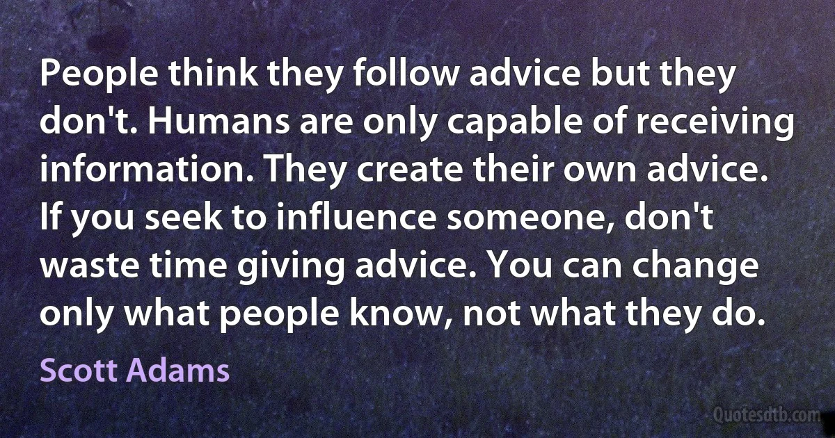 People think they follow advice but they don't. Humans are only capable of receiving information. They create their own advice. If you seek to influence someone, don't waste time giving advice. You can change only what people know, not what they do. (Scott Adams)