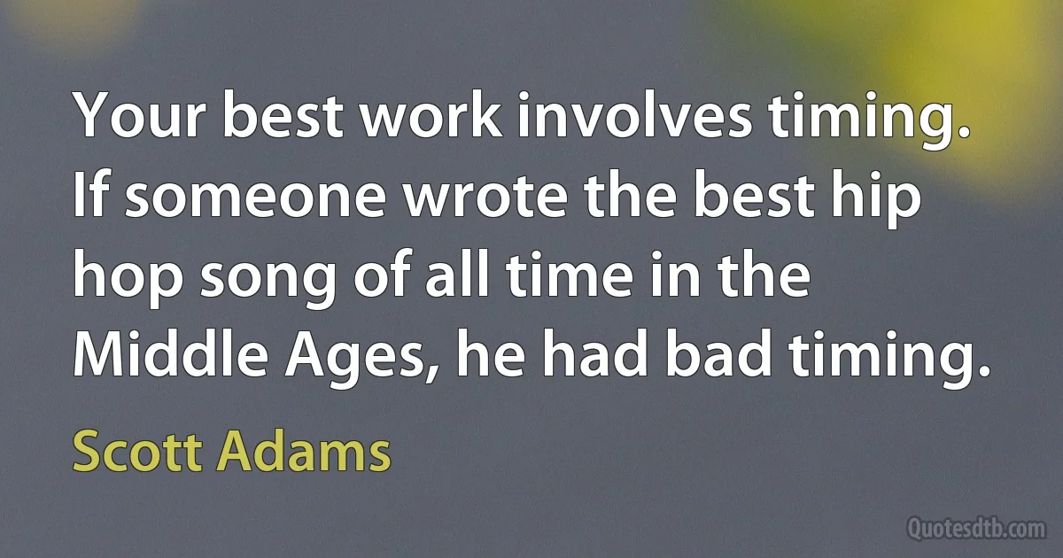 Your best work involves timing. If someone wrote the best hip hop song of all time in the Middle Ages, he had bad timing. (Scott Adams)