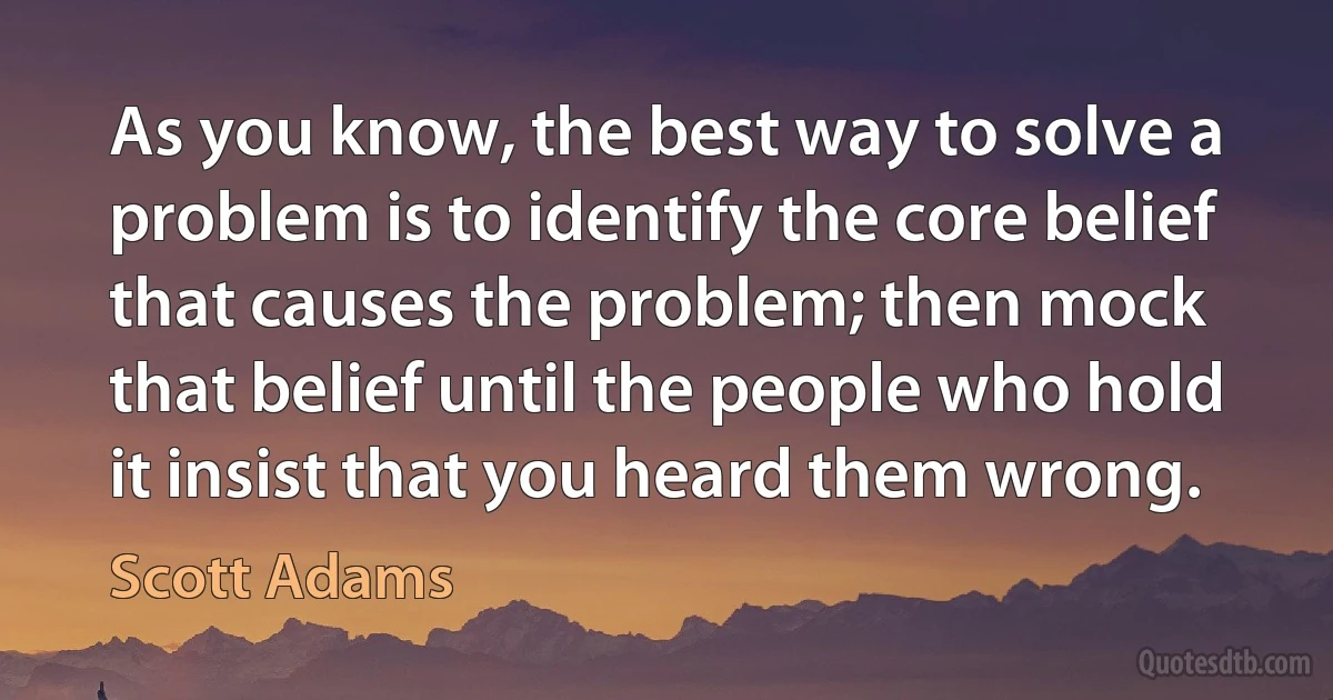 As you know, the best way to solve a problem is to identify the core belief that causes the problem; then mock that belief until the people who hold it insist that you heard them wrong. (Scott Adams)