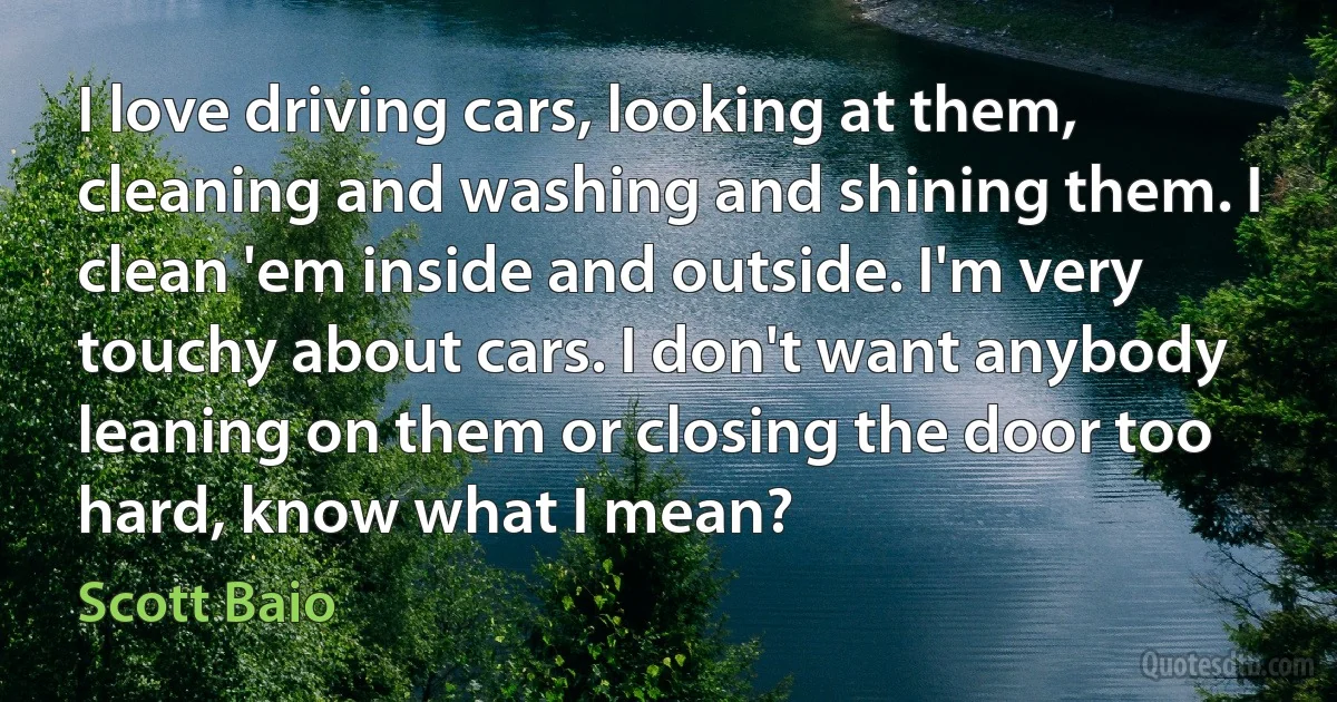 I love driving cars, looking at them, cleaning and washing and shining them. I clean 'em inside and outside. I'm very touchy about cars. I don't want anybody leaning on them or closing the door too hard, know what I mean? (Scott Baio)