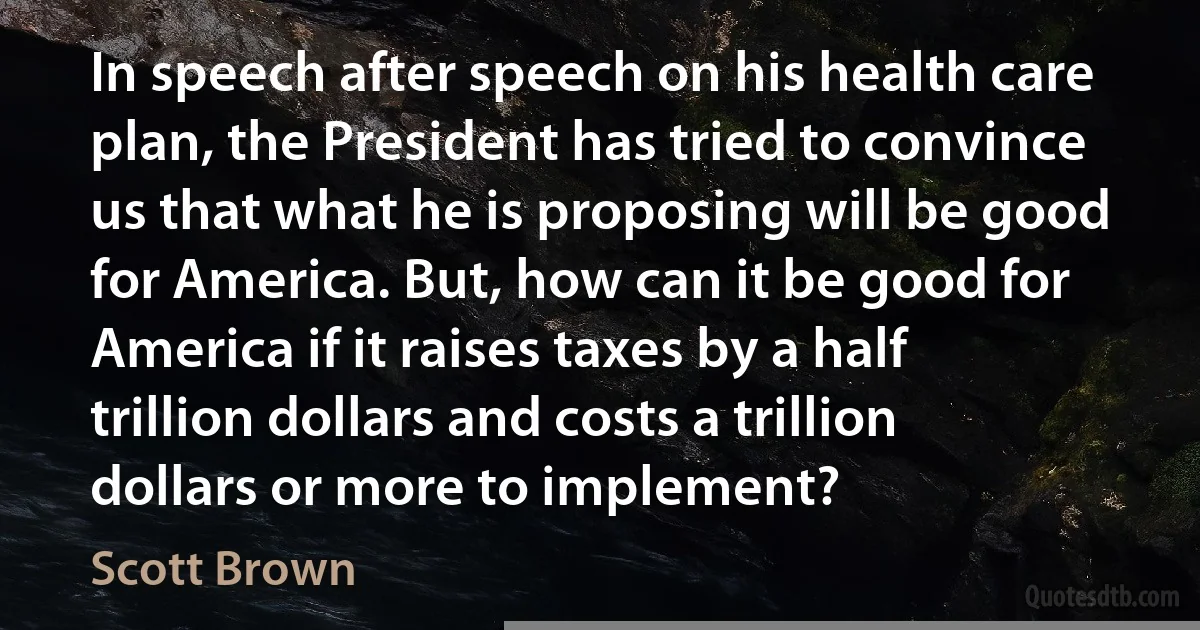 In speech after speech on his health care plan, the President has tried to convince us that what he is proposing will be good for America. But, how can it be good for America if it raises taxes by a half trillion dollars and costs a trillion dollars or more to implement? (Scott Brown)