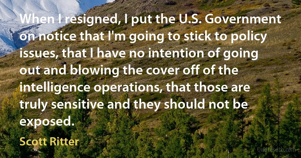 When I resigned, I put the U.S. Government on notice that I'm going to stick to policy issues, that I have no intention of going out and blowing the cover off of the intelligence operations, that those are truly sensitive and they should not be exposed. (Scott Ritter)