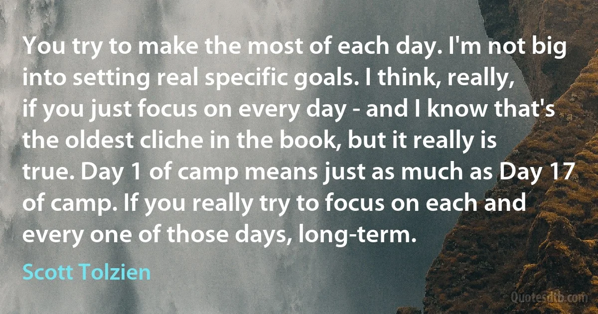 You try to make the most of each day. I'm not big into setting real specific goals. I think, really, if you just focus on every day - and I know that's the oldest cliche in the book, but it really is true. Day 1 of camp means just as much as Day 17 of camp. If you really try to focus on each and every one of those days, long-term. (Scott Tolzien)