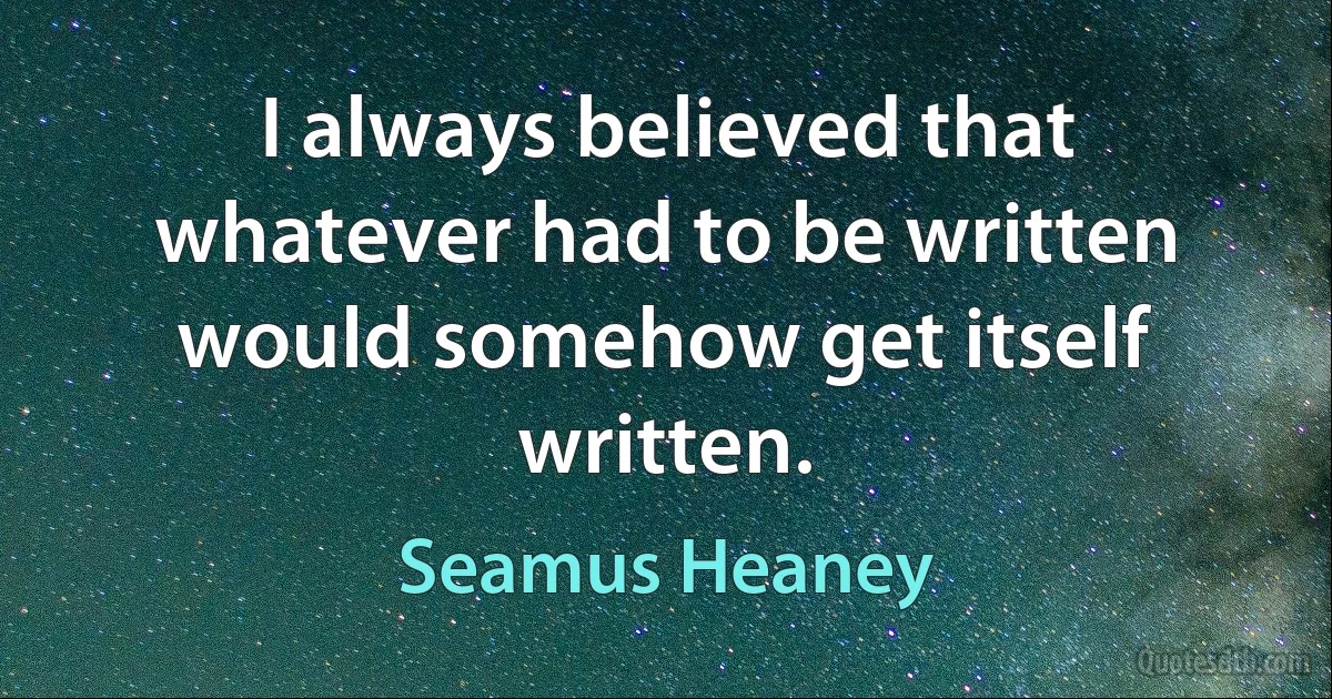 I always believed that whatever had to be written would somehow get itself written. (Seamus Heaney)