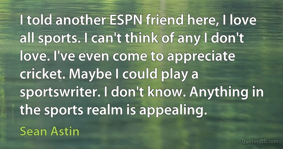 I told another ESPN friend here, I love all sports. I can't think of any I don't love. I've even come to appreciate cricket. Maybe I could play a sportswriter. I don't know. Anything in the sports realm is appealing. (Sean Astin)