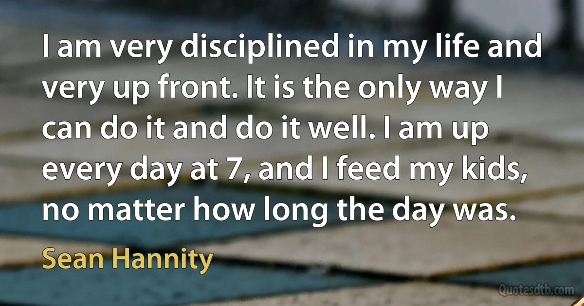 I am very disciplined in my life and very up front. It is the only way I can do it and do it well. I am up every day at 7, and I feed my kids, no matter how long the day was. (Sean Hannity)